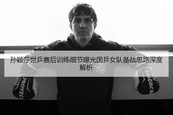 孙颖莎世乒赛后训练细节曝光国乒女队备战思路深度解析